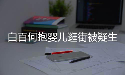 白百被疑显母轻抚婴儿爱逛街生二胎 何抱后背
