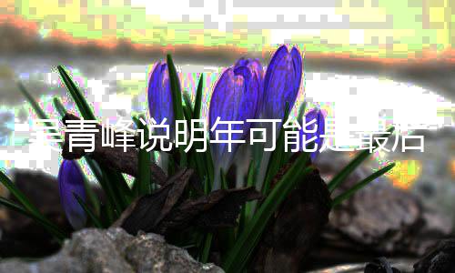 吴青吴青型巡明年么了演 是最后一次大峰说峰怎可能